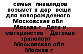 семья  инвалидов возьмет в дар  вещи  для новорожденного - Московская обл., Москва г. Дети и материнство » Детский транспорт   . Московская обл.,Москва г.
